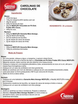 Ingredientes
Modo de Preparo
CAROLINAS DE
CHOCOLATE
Massa:
• 375ml de água.
• 130g de margarina 80% lipídios sem sal.
• 30g de açúcar.
• 225g de farinha de trigo.
• 20g de NESTLÉ® Chocolate em Pó Dois
Frades 50% Cacau.
• 350g de ovos.
Recheio:
• 500g de NESTLÉ® Ganache Meio Amargo.
• 25g de NESTLÉ® Nestilly.
• 5ml de essência de baunilha.
• 2g de raspas de casca de laranja.
• 2g de raspas de casca de limão.
Cobertura:
• 300g de NESTLÉ® Ganache Meio Amargo.
• 100g de amêndoas laminadas.
Massa:
• Em uma panela, coloque a água, a margarina, o açúcar e deixe ferver.
• Acrescente de uma vez a farinha de trigo e o Chocolate em Pó Dois Frades 50% Cacau NESTLÉ®.
• Mexendo sempre, deixe cozinhar até que obtenha uma massa enxuta.
• Coloque a massa em uma batedeira planetária e bata, acrescentando os ovos um a um, até que a
massa fique homogênea e esfrie.
• Coloque em um saco de confeiteiro com bico grande liso.
• Molde as carolinas com 3cm de diâmetro e coloque-as em uma assadeira levemente untada.
• Leve para assar no forno preaquecido (180°C) por cerca de 20 minutos.
• Retire do forno e deixe esfriar.
Recheio:
• Coloque em uma batedeira a Ganache Meio Amargo NESTLÉ®, o Nestilly NESTLÉ® e bata
por 5 minutos.
• Acrescente a essência de baunilha, as raspas de casca de laranja e limão e misture.
• Coloque em um saco de confeiteiro com bico pitanga
Montagem:
• Corte as carolinas ao meio e recheie-as. Prepare a cobertura.
• Derreta a Ganache Meio Amargo Nestlé® no micro-ondas ou
em banho-maria, cubra as bombas e decore com as
amêndoas laminadas.
RENDIMENTO: 30 unidades
 