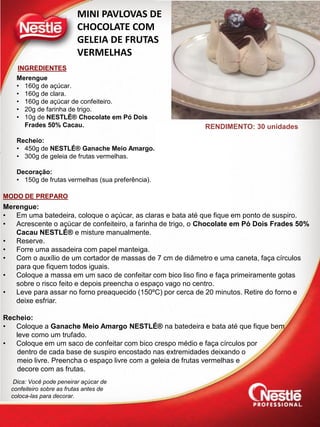 INGREDIENTES
MODO DE PREPARO
MINI PAVLOVAS DE
CHOCOLATE COM
GELEIA DE FRUTAS
VERMELHAS
Merengue
• 160g de açúcar.
• 160g de clara.
• 160g de açúcar de confeiteiro.
• 20g de farinha de trigo.
• 10g de NESTLÉ® Chocolate em Pó Dois
Frades 50% Cacau.
Recheio:
• 450g de NESTLÉ® Ganache Meio Amargo.
• 300g de geleia de frutas vermelhas.
Decoração:
• 150g de frutas vermelhas (sua preferência).
Merengue:
• Em uma batedeira, coloque o açúcar, as claras e bata até que fique em ponto de suspiro.
• Acrescente o açúcar de confeiteiro, a farinha de trigo, o Chocolate em Pó Dois Frades 50%
Cacau NESTLÉ® e misture manualmente.
• Reserve.
• Forre uma assadeira com papel manteiga.
• Com o auxílio de um cortador de massas de 7 cm de diâmetro e uma caneta, faça círculos
para que fiquem todos iguais.
• Coloque a massa em um saco de confeitar com bico liso fino e faça primeiramente gotas
sobre o risco feito e depois preencha o espaço vago no centro.
• Leve para assar no forno preaquecido (150ºC) por cerca de 20 minutos. Retire do forno e
deixe esfriar.
Recheio:
• Coloque a Ganache Meio Amargo NESTLÉ® na batedeira e bata até que fique bem
leve como um trufado.
• Coloque em um saco de confeitar com bico crespo médio e faça círculos por
dentro de cada base de suspiro encostado nas extremidades deixando o
meio livre. Preencha o espaço livre com a geleia de frutas vermelhas e
decore com as frutas.
Dica: Você pode peneirar açúcar de
confeiteiro sobre as frutas antes de
coloca-las para decorar.
RENDIMENTO: 30 unidades
 