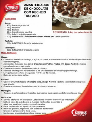 Ingredientes
Massa:
• 400g de manteiga sem sal
• 240g de açúcar
• 160g de claras
• 20ml de essência de baunilha
• 500g de farinha de trigo peneirada
• 100g de NESTLÉ® Chocolate em Pó Dois Frades 50% Cacau peneirado
•
Recheio:
• 600g de NESTLÉ® Ganache Meio Amargo
Decoração:
• 500g de NESTLÉ® Chocolate ao Leite
Modo de Preparo
Massa:
• Coloque na batedeira a manteiga, o açúcar, as claras, a essência de baunilha e bata até que obtenha um
creme homogêneo.
• Acrescente a farinha de trigo com o Chocolate em Pó Dois Frades 50% Cacau Nestlé® e misture
manualmente sem mexer muito.
• Coloque em um saco de confeiteiro com bico crespo.
• Molde os amanteigados no formato de S em uma assadeira forrada com papel-manteiga.
• Leve para assar no forno preaquecido (170°C) por 12 minutos.
• Retire do forno e deixe esfriar.
Recheio:
• Coloque em uma batedeira a Ganache Meio Amargo Nestlé® e bata na velocidade baixa apenas
para amaciar.
• Coloque em um saco de confeiteiro com bico crespo e reserve.
Montagem:
• Porcione o recheio sobre um biscoito e cubra com o outro pressionando levemente para fixar.
Decoração:
• Derreta e tempere o Chocolate ao Leite Nestlé® conforme instruções da embalagem.
• Molhe o fundo de cada biscoito já montado no chocolate e acomode-o
sobre uma assadeira forrada com papel manteiga.
• Deixe na geladeira por alguns minutos para secar.
• Retire da geladeira, faça riscos com o restante do chocolate
temperado para decorar e deixe secar.
• Mantenha os amanteigados em local fresco e seco.
RENDIMENTO: 2,4kg (aproximadamente)
AMANTEIGADOS
DE CHOCOLATE
COM RECHEIO
TRUFADO
 