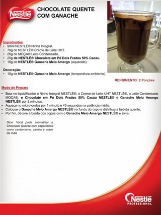 Modo de Preparo
CHOCOLATE QUENTE
COM GANACHE
Ingredientes
• 90ml NESTLÉ® Ninho Integral.
• 70g de NESTLÉ® Creme de Leite UHT.
• 25g de MOÇA® Leite Condensado.
• 25g de NESTLÉ® Chocolate em Pó Dois Frades 50% Cacau.
• 10g de NESTLÉ® Ganache Meio Amargo (aquecido).
Decoração:
• 10g de NESTLÉ® Ganache Meio Amargo (temperatura ambiente).
• Bata no liquidificador o Ninho Integral NESTLÉ®, o Creme de Leite UHT NESTLÉ®, o Leite Condensado
MOÇA®, o Chocolate em Pó Dois Frades 50% Cacau NESTLÉ® e Ganache Meio Amargo
NESTLÉ® por 2 minutos.
• Aqueça no micro-ondas por 1 minuto e 45 segundos na potência média.
• Coloque o Ganache Meio Amargo NESTLÉ® no fundo do copo e distribua a bebida quente.
• Por fim, decore a borda dos copos com o Ganache Meio Amargo NESTLÉ® e sirva.
RENDIMENTO: 2 Porções
Dica: Você pode aromatizar o
Chocolate Quente com especiarias
como cardamomo, canela e cravo
da índia
 