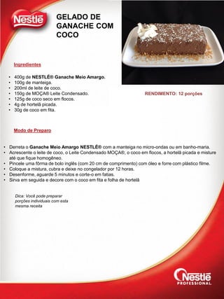 Ingredientes
Modo de Preparo
GELADO DE
GANACHE COM
COCO
• 400g de NESTLÉ® Ganache Meio Amargo.
• 100g de manteiga.
• 200ml de leite de coco.
• 150g de MOÇA® Leite Condensado.
• 125g de coco seco em flocos.
• 4g de hortelã picada.
• 30g de coco em fita.
• Derreta o Ganache Meio Amargo NESTLÉ® com a manteiga no micro-ondas ou em banho-maria.
• Acrescente o leite de coco, o Leite Condensado MOÇA®, o coco em flocos, a hortelã picada e misture
até que fique homogêneo.
• Pincele uma fôrma de bolo inglês (com 20 cm de comprimento) com óleo e forre com plástico filme.
• Coloque a mistura, cubra e deixe no congelador por 12 horas.
• Desenforme, aguarde 5 minutos e corte-o em fatias.
• Sirva em seguida e decore com o coco em fita e folha de hortelã
RENDIMENTO: 12 porções
Dica: Você pode preparar
porções individuais com esta
mesma receita
 