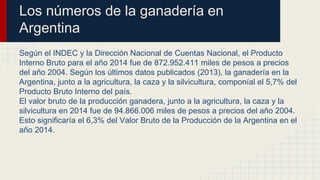 Los números de la ganadería en
Argentina
Según el INDEC y la Dirección Nacional de Cuentas Nacional, el Producto
Interno Bruto para el año 2014 fue de 872.952.411 miles de pesos a precios
del año 2004. Según los últimos datos publicados (2013), la ganadería en la
Argentina, junto a la agricultura, la caza y la silvicultura, componíal el 5,7% del
Producto Bruto Interno del país.
El valor bruto de la producción ganadera, junto a la agricultura, la caza y la
silvicultura en 2014 fue de 94.866.006 miles de pesos a precios del año 2004.
Esto significaría el 6,3% del Valor Bruto de la Producción de la Argentina en el
año 2014.
 
