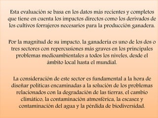 Esta evaluación se basa en los datos más recientes y completos
que tiene en cuenta los impactos directos como los derivados de
los cultivos forrajeros necesarios para la producción ganadera.
Por la magnitud de su impacto, la ganadería es uno de los dos o
tres sectores con repercusiones más graves en los principales
problemas medioambientales a todos los niveles, desde el
ámbito local hasta el mundial.
La consideración de este sector es fundamental a la hora de
diseñar políticas encaminadas a la solución de los problemas
relacionados con la degradación de las tierras, el cambio
climático, la contaminación atmosférica, la escasez y
contaminación del agua y la pérdida de biodiversidad.
 