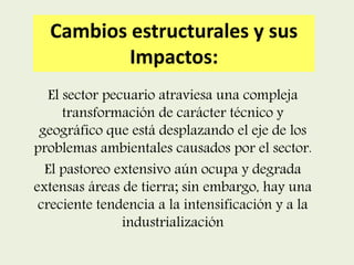 Cambios estructurales y sus
Impactos:
El sector pecuario atraviesa una compleja
transformación de carácter técnico y
geográfico que está desplazando el eje de los
problemas ambientales causados por el sector.
El pastoreo extensivo aún ocupa y degrada
extensas áreas de tierra; sin embargo, hay una
creciente tendencia a la intensificación y a la
industrialización
 