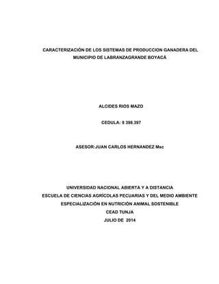CARACTERIZACIÓN DE LOS SISTEMAS DE PRODUCCION GANADERA DEL	
	
MUNICIPIO DE LABRANZAGRANDE BOYACÁ	
	
	
	
	
	
	
	
	
	
	
	
	
ALCIDES RIOS MAZO 	
	
	
	
CEDULA: 8 398.397	
	
	
	
	
	
ASESOR:JUAN CARLOS HERNANDEZ Msc	
	
	
	
	
	
	
	
	
	
UNIVERSIDAD NACIONAL ABIERTA Y A DISTANCIA	
	
ESCUELA DE CIENCIAS AGRÍCOLAS PECUARIAS Y DEL MEDIO AMBIENTE	
	
ESPECIALIZACIÓN EN NUTRICIÓN ANIMAL SOSTENIBLE	
	
CEAD TUNJA	
	
JULIO DE 2014	
 