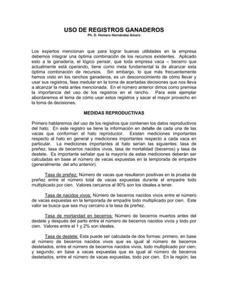 USO DE REGISTROS GANADEROS
                           Ph. D. Homero Hernández Amaro



Los expertos mencionan que para lograr buenas utilidades en la empresa
debemos integrar una óptima combinación de los recursos existentes. Aplicado
esto a la ganadería, el lógico pensar, que toda empresa vaca – becerro que
actualmente está operando, tiene como meta fundamental la de alcanzar esta
óptima combinación de recursos. Sin embargo, lo que más frecuentemente
hemos visto en los ranchos ganaderos, es un desconocimiento de cómo llevar y
usar sus registros, fase medular en la toma de acertadas decisiones que nos lleva
a alcanzar la meta antes mencionada. En el número anterior dimos como premisa
la importancia del uso de los registros en el rancho. Para este ejemplar
abordaremos el tema de cómo usar estos registros y sacar el mayor provecho en
la toma de decisiones.

                         MEDIDAS REPRODUCTIVAS

Primero hablaremos del uso de los registros que contienen los datos reproductivos
del hato. En este registro se tiene la información en detalle de cada una de las
vacas que conforman el hato reproductor. Existen mediciones importantes
respecto al hato en general y mediciones importantes respecto a cada vaca en
particular. La mediciones importantes al hato serían las siguientes: tasa de
preñez, tasa de becerros nacidos vivos, tasa de mortalidad (becerros) y tasa de
destete. Es importante señalar que la mayoría de estas mediciones deberán ser
calculadas en base al número de vacas expuestas en la temporada de empadre
(generalmente del año anterior).

       Tasa de preñez: Número de vacas que resultaron positivas en la prueba de
preñez entre el número total de vacas expuestas durante el empadre todo
multiplicado por cien. Valores cercanos al 90% son los ideales a tener.

       Tasa de nacidos vivos: Número de becerros nacidos vivos entre el número
de vacas expuestas en la temporada de empadre todo multiplicado por cien. Este
valor se busca que sea muy cercano a la tasa de preñez.

      Tasa de mortandad en becerros: Número de becerros muertos antes del
destete y después del parto entre el número de becerros nacidos vivos y todo por
cien. Valores entre el 1 y 2% son ideales.

      Tasa de destete: Esta puede ser calculada de dos formas: primero, en base
al número de becerros nacidos vivos que es igual al número de becerros
destetados, entre el número de becerros nacidos vivos, todo multiplicado por cien;
y segundo, en base a vacas expuestas que es igual al número de becerros
destetados, entre el número de vacas expuestas, todo por cien. En la región, las
 