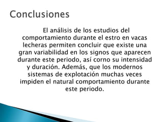 El análisis de los estudios del
  comportamiento durante el estro en vacas
  lecheras permiten concluir que existe una
gran variabilidad en los signos que aparecen
durante este periodo, así corno su intensidad
    y duración. Además, que los modernos
    sistemas de explotación muchas veces
 impiden el natural comportamiento durante
                 este periodo.
 