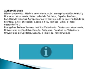 AuthorAffiliation
Néstor Sepúlveda. Médico Veterinario. M.Sc. en Reproducción Animal y
Doctor en Veterinaria, Universidad de Córdoba, España. Profesor,
Facultad de Ciencias Agropecuarias y Forestales de la Universidad de La
Frontera, Chile. Dirección: Casilla 54-D, Temuco, Chile. e-mail:
nestor@ufro.cl
Evangelina Rodero Serrano. Médico Veterinario. Doctora en Veterinaria,
Universidad de Córdoba, España. Profesora, Facultad de Veterinaria,
Universidad de Córdoba, España. e-mail: pa1rosee@uco.es
 