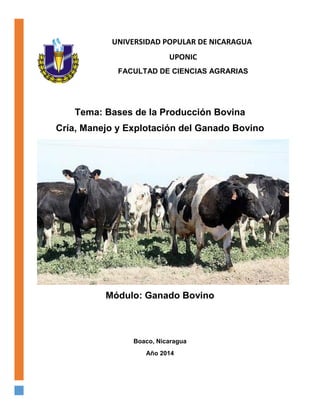 UNIVERSIDAD POPULAR DE NICARAGUA
UPONIC
FACULTAD DE CIENCIAS AGRARIAS
Tema: Bases de la Producción Bovina
Cría, Manejo y Explotación del Ganado Bovino
Módulo: Ganado Bovino
Boaco, Nicaragua
Año 2014
 