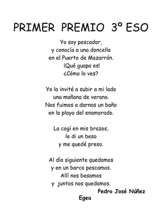 PRIMER  PREMIO  3º ESO Yo soy pescador, y conocía a una doncella en el Puerto de Mazarrón.   ¡Qué guapa es! ¿Cómo lo ves?   Yo la invité a subir a mi lado una mañana de verano. Nos fuimos a darnos un baño en la playa del enamorado.   La cogí en mis brazos, le di un beso y me quedé preso.   Al día siguiente quedamos y en un barco pescamos. Allí nos besamos y  juntos nos quedamos.   Pedro José Núñez Egea   
