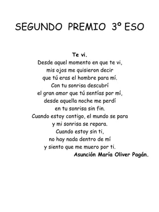 SEGUNDO  PREMIO  3º ESO Te vi. Desde aquel momento en que te vi, mis ojos me quisieron decir que tú eras el hombre para mí. Con tu sonrisa descubrí el gran amor que tú sentías por mí, desde aquella noche me perdí en tu sonrisa sin fin. Cuando estoy contigo, el mundo se para y mi sonrisa se repara. Cuando estoy sin ti, no hay nada dentro de mí y siento que me muero por ti.   Asunción María Oliver Pagán. 