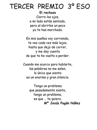 TERCER  PREMIO  3º ESO El rechazo Cierro los ojos, a mi lado estás sentado, pero al abrirlos un poco ya te has marchado.   En mis sueños voy corriendo, te veo cada vez más lejos, hasta que dejo de correr, y me doy cuenta de que te he vuelto a perder.   Cuando me acerco para hablarte, las palabras no me salen, lo único que siento es un enorme y gran silencio.   Tengo un problema que pesadamente siento, tengo un problema, es que … te quiero.   Mª Jesús Pagán Núñez 