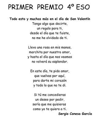 PRIMER  PREMIO  4º ESO Todo esto y muchas más en el día de San Valentín Tengo algo que decirte, un regalo para ti, desde el día que te fuiste, no me he olvidado de ti.   Llevo una rosa en mis manos, marchita por nuestro amor, y hasta el día que nos veamos no volverá su esplendor.   En este día, te pido amor, que vuelvas por aquí, para darte mi corazón y todo lo que no te di.   Si tú me concedieras un deseo por pedir, sería que me quisieras  como yo te quiero a ti. Sergio Conesa García 