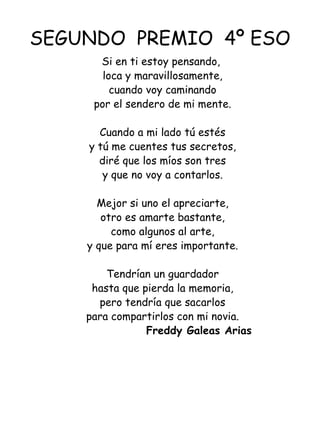 SEGUNDO  PREMIO  4º ESO Si en ti estoy pensando,  loca y maravillosamente, cuando voy caminando por el sendero de mi mente.   Cuando a mi lado tú estés y tú me cuentes tus secretos, diré que los míos son tres y que no voy a contarlos.   Mejor si uno el apreciarte, otro es amarte bastante, como algunos al arte, y que para mí eres importante.   Tendrían un guardador hasta que pierda la memoria, pero tendría que sacarlos para compartirlos con mi novia.   Freddy Galeas Arias   