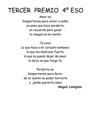 TERCER  PREMIO  4º ESO Amor es: Despertarme para volver a soñar un peso que hace perderte, un recuerdo para gozar tu imagen en mi mente.   Tú eres: Lo que hace a mi corazón bombear, lo que me mantiene fuerte, lo que no puedo dejar de amar, lo único en que tengo fe.   Perderte es: Despertarme para llorar, de mi mente no poder borrarte y  jamás quererte amar. Abigail Linington 