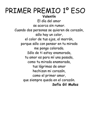 PRIMER PREMIO 1º ESO Valentín El día del amor se acerca sin rumor. Cuando dos personas se quieren de corazón, sólo hay un color, el color de tus ojos, el marrón, porque sólo con pensar en tu mirada me pongo colorada. Sólo de ti estoy enamorada, tu amor es para mí una posada, como tu mirada enamorada, tus lágrimas de amor hechizan mi corazón, como el primer amor, que siempre queda en el corazón. Sofía Gil Muñoz    