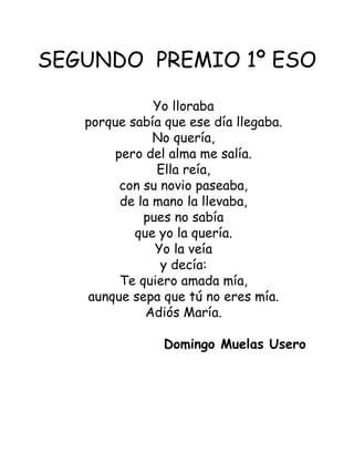 SEGUNDO  PREMIO 1º ESO Yo lloraba porque sabía que ese día llegaba. No quería, pero del alma me salía. Ella reía, con su novio paseaba, de la mano la llevaba, pues no sabía que yo la quería. Yo la veía y decía: Te quiero amada mía, aunque sepa que tú no eres mía. Adiós María.   Domingo Muelas Usero  