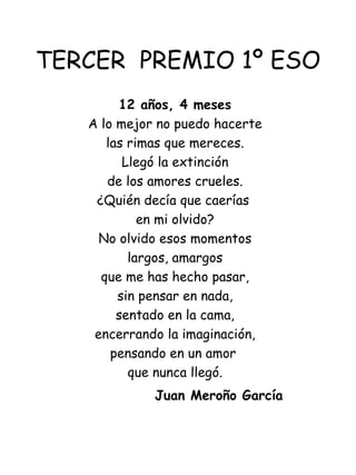 TERCER  PREMIO 1º ESO 12 años, 4 meses A lo mejor no puedo hacerte las rimas que mereces. Llegó la extinción de los amores crueles. ¿Quién decía que caerías  en mi olvido? No olvido esos momentos largos, amargos que me has hecho pasar, sin pensar en nada, sentado en la cama, encerrando la imaginación, pensando en un amor  que nunca llegó.   Juan Meroño García  