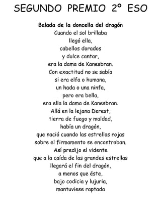 SEGUNDO  PREMIO  2º  ESO Balada de la doncella del dragón Cuando el sol brillaba llegó ella, cabellos dorados y dulce cantar, era la dama de Kanesbran. Con exactitud no se sabía si era elfa o humana, un hada o una ninfa, pero era bella, era ella la dama de Kanesbran. Allá en la lejana Derest, tierra de fuego y maldad, había un dragón, que nació cuando las estrellas rojas sobre el firmamento se encontraban. Así predijo el vidente que a la caída de las grandes estrellas llegará el fin del dragón, a menos que éste, bajo codicia y lujuria, mantuviese raptada 