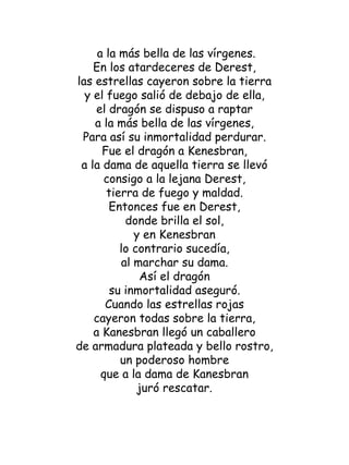 a la más bella de las vírgenes. En los atardeceres de Derest, las estrellas cayeron sobre la tierra y el fuego salió de debajo de ella, el dragón se dispuso a raptar a la más bella de las vírgenes, Para así su inmortalidad perdurar. Fue el dragón a Kenesbran, a la dama de aquella tierra se llevó consigo a la lejana Derest, tierra de fuego y maldad. Entonces fue en Derest, donde brilla el sol, y en Kenesbran lo contrario sucedía, al marchar su dama. Así el dragón su inmortalidad aseguró. Cuando las estrellas rojas cayeron todas sobre la tierra, a Kanesbran llegó un caballero de armadura plateada y bello rostro, un poderoso hombre que a la dama de Kanesbran juró rescatar. 
