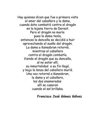 Hay quienes dicen que fue a primera vista el amor del caballero y la dama, cuando éste combatió contra el dragón en la lejana tierra de Derest. Pero el dragón no moría  pues la dama tenía, entonces la doncella se decidió a huir aprovechando el sueño del dragón. La dama a Kanesbran retornó, mientras el caballero contra el dragón combatía. Viendo el dragón que su doncella, al no estar allí, su inmortalidad  a su fin llegó, y bajo la lanza del caballero murió. Una vez retornó a Kanesbran, la dama y el caballero, los dos enamorados  allí se casaron cuando el sol brillaba.   Francisco José Gómez Gálvez 