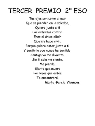 TERCER  PREMIO  2º ESO Tus ojos son como el mar Que se pierden en la soledad, Quiero junto a ti Las estrellas contar. Eres el único elixir Que me hace vivir, Porque quiero estar junto a ti Y sentir lo que nunca he sentido, Contigo yo me divierto, Sin ti sola me siento, Me pierdo, Siento que muero Por lejos que estés Te encontraré.   Marta García Vivancos 