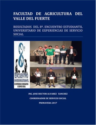 1
FACULTAD DE AGRICULTURA DEL
VALLE DEL FUERTE
RESULTADOS DEL 8º. ENCUENTRO ESTUDIANTIL
UNIVERSITARIO DE EXPERIENCIAS DE SERVICIO
SOCIAL
ING. JOSE HECTOR ALVAREZ SANCHEZ
COORDINADOR DE SERVICIO SOCIAL
PRIMAVERA 2017
 