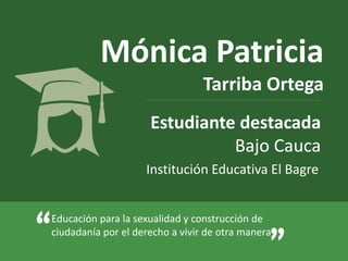 Mónica Patricia 
Tarriba Ortega 
Estudiante destacada 
Bajo Cauca 
Institución Educativa El Bagre 
Educación para la sexualidad y construcción de 
“ciudadanía por el derecho a vivir de otra manera” 
 