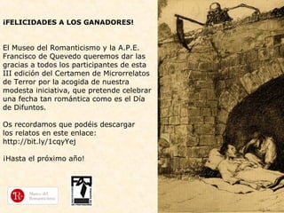 ¡FELICIDADES A LOS GANADORES!

El Museo del Romanticismo y la A.P.E.
Francisco de Quevedo queremos dar las
gracias a todos los participantes de esta
III edición del Certamen de Microrrelatos
de Terror por la acogida de nuestra
modesta iniciativa, que pretende celebrar
una fecha tan romántica como es el Día
de Difuntos.
Os recordamos que podéis descargar
los relatos en este enlace:
http://bit.ly/1cqyYej
¡Hasta el próximo año!

 