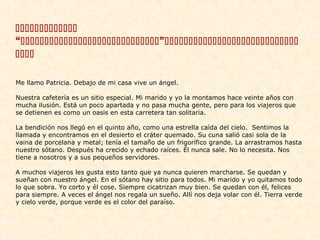 
“”

 
Me llamo Patricia. Debajo de mi casa vive un ángel.
Nuestra cafetería es un sitio especial. Mi marido y yo la montamos hace veinte años con
mucha ilusión. Está un poco apartada y no pasa mucha gente, pero para los viajeros que
se detienen es como un oasis en esta carretera tan solitaria.
La bendición nos llegó en el quinto año, como una estrella caída del cielo. Sentimos la
llamada y encontramos en el desierto el cráter quemado. Su cuna salió casi sola de la
vaina de porcelana y metal; tenía el tamaño de un frigorífico grande. La arrastramos hasta
nuestro sótano. Después ha crecido y echado raíces. Él nunca sale. No lo necesita. Nos
tiene a nosotros y a sus pequeños servidores.
A muchos viajeros les gusta esto tanto que ya nunca quieren marcharse. Se quedan y
sueñan con nuestro ángel. En el sótano hay sitio para todos. Mi marido y yo quitamos todo
lo que sobra. Yo corto y él cose. Siempre cicatrizan muy bien. Se quedan con él, felices
para siempre. A veces el ángel nos regala un sueño. Allí nos deja volar con él. Tierra verde
y cielo verde, porque verde es el color del paraíso.

 