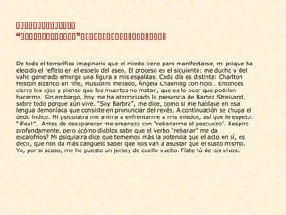 
“”
De todo el terrorífico imaginario que el miedo tiene para manifestarse, mi psique ha
elegido el reflejo en el espejo del aseo. El proceso es el siguiente: me ducho y del
vaho generado emerge una figura a mis espaldas. Cada día es distinta: Charlton
Heston alzando un rifle, Mussolini mellado, Ángela Channing con hipo… Entonces
cierro los ojos y pienso que los muertos no matan, que es lo peor que podrían
hacerme. Sin embargo, hoy me ha aterrorizado la presencia de Barbra Streisand,
sobre todo porque aún vive. “Soy Barbra”, me dice, como si me hablase en esa
lengua demoníaca que consiste en pronunciar del revés. A continuación se chupa el
dedo índice. Mi psiquiatra me anima a enfrentarme a mis miedos, así que le espeto:
“¡Fea!”. Antes de desaparecer me amenaza con “rebanarme el pescuezo”. Respiro
profundamente, pero ¿cómo diablos sabe que el verbo “rebanar” me da
escalofríos? Mi psiquiatra dice que tememos más la potencia que el acto en sí, es
decir, que nos da más canguelo saber que nos van a asustar que el susto mismo.
Yo, por si acaso, me he puesto un jersey de cuello vuelto. Fíate tú de los vivos.

 