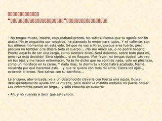 
“”
 
 
 
- No tengas miedo, madre, esto acabará pronto. No sufras. Piensa que tu agonía por fin
acaba. No te angusties por nosotros, he planeado lo mejor para todos. Y sé valiente, son
tus últimos momentos en esta vida. Sé que no vas a llorar, porque eres fuerte, pero
procura no temblar o te dolerá todo el cuerpo... ¡No me mires así, o no podré hacerlo!
Pronto dejarás de ser una carga, como siempre dices. Será doloroso, sobre todo para mí,
pero ¡ya está decidido! Será rápido... si no flaqueo. ¡Por favor, no tengas dudas! Las veo
en tus ojos y me hacen estremecer. Ya te he dicho que no sentirás nada, sólo un pinchazo,
como un mordisco en la carne. Y nada más, te dormirás y todo habrá acabado. Mamá,
recuerda por qué hacemos esto... y que te quiero con toda mi alma. Cierra los ojos...
extiende el brazo. Nos salvas con tu sacrificio...
La anciana, aterrorizada, ve a un desconocido clavarle con fuerza una aguja. Busca
desesperadamente ayuda con la mirada, pero desde la maldita embolia no puede hablar.
Las enfermeras pasan de largo... y sólo escucha un susurro:
- Ah, y no vuelvas a decir que estoy loco.
 
 

 