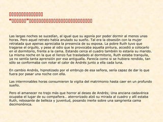 
“”
Las largas noches se sucedían, al igual que su agonía por poder dormir al menos unas
horas. Pero aquel retrato había anulado su sueño. Tal era la obsesión con la mujer
retratada que apenas apreciaba la presencia de su esposa. La pobre Ruth tuvo que
tragarse el orgullo, y pese al odio que le provocaba aquella pintura, accedió a colocarlo
en el dormitorio, frente a la cama. Estando cerca el cuadro también lo estaría su marido.
La misma noche en la que el lienzo fue trasladado al dormitorio, Ruth estaba tranquila,
ya no sentía tanta aprensión por esa antigualla. Parecía como si se hubiera rendido, tan
sólo se conformaba con notar el calor de Andrés junto a ella cada luna.
En cambio Andrés, hipnotizado por el embrujo de esa señora, sería capaz de dar lo que
fuera por pasar una noche con ella.
Las interminables horas consumieron la vigilia del matrimonio hasta caer en un profundo
sueño.
Pero el amanecer no trajo más que horror al deseo de Andrés; Una anciana cadavérica
ocupaba el lugar de su compañera… aterrorizado alzó su mirada al cuadro y allí estaba
Ruth, rebosante de belleza y juventud, posando inerte sobre una sangrienta cama
decimonónica.

 