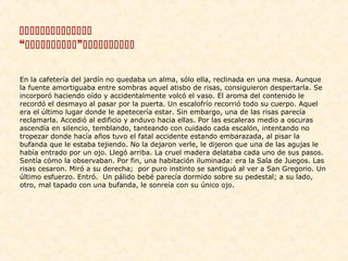 
“”
En la cafetería del jardín no quedaba un alma, sólo ella, reclinada en una mesa. Aunque
la fuente amortiguaba entre sombras aquel atisbo de risas, consiguieron despertarla. Se
incorporó haciendo oído y accidentalmente volcó el vaso. El aroma del contenido le
recordó el desmayo al pasar por la puerta. Un escalofrío recorrió todo su cuerpo. Aquel
era el último lugar donde le apetecería estar. Sin embargo, una de las risas parecía
reclamarla. Accedió al edificio y anduvo hacia ellas. Por las escaleras medio a oscuras
ascendía en silencio, temblando, tanteando con cuidado cada escalón, intentando no
tropezar donde hacía años tuvo el fatal accidente estando embarazada, al pisar la
bufanda que le estaba tejiendo. No la dejaron verle, le dijeron que una de las agujas le
había entrado por un ojo. Llegó arriba. La cruel madera delataba cada uno de sus pasos.
Sentía cómo la observaban. Por fin, una habitación iluminada: era la Sala de Juegos. Las
risas cesaron. Miró a su derecha; por puro instinto se santiguó al ver a San Gregorio. Un
último esfuerzo. Entró. Un pálido bebé parecía dormido sobre su pedestal; a su lado,
otro, mal tapado con una bufanda, le sonreía con su único ojo.

 