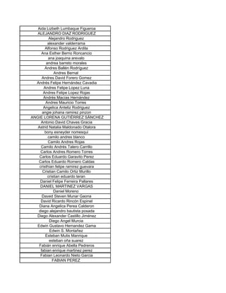 Aida Lizbeth Lumbaque Figueroa
   ALEJANDRO DIAZ RODRIGUEZ
           Alejandro Rodriguez
          alexander valderrama
        Alfonso Rodriguez Ardila
      Ana Esther Berrio Roncancio
          ana joaquina arevalo
         andrea barreto morales
        Andres Ballén Rodríguez
              Andres Bernal
      Andres David Forero Gomez
  Andrés Felipe Hernández Cavadia
       Andres Felipe Lopez Luna
       Andres Felipe Lopez Rojas
       Andrés Macías Hernández
        Andres Mauricio Torres
       Angelica Anteliz Rodriguez
      angie johana ramirez pinzon
ANGIE LORENA GUTIÉRREZ SÁNCHEZ
     Antonio David Chaves Gracia
   Astrid Natalia Maldonado Otalora
        bony esneyder nomesqui
          camilo andres blanco
          Camilo Andres Rojas
     Camilo Andrés Talero Carrillo
     Carlos Andres Romero Torres
    Carlos Eduardo Garavito Perez
   Carlos Eduardo Romero Caldas
    cristhian felipe ramirez guevara
      Cristian Camilo Ortiz Murillo
          cristian eduardo teran
    Daniel Felipe Ferreira Pallares
    DANIEL MARTINEZ VARGAS
              Daniel Moreno
      Daved Steven Munar Gaona
     David Ricardo Rincón Espinel
    Diana Angelica Perea Calderon
   diego alejandro bautista posada
  Diego Alexander Castillo Jiménez
           Diego Angel Murcia
  Edwin Gustavo Hernandez Gama
           Edwin S. Montañez
        Esteban Mutis Manrique
           esteban oña suarez
    Fabián enrique Abella Pedreros
     fabian enrique martinez perez
     Fabian Leonardo Nieto Garcia
             FABIAN PEREZ
 