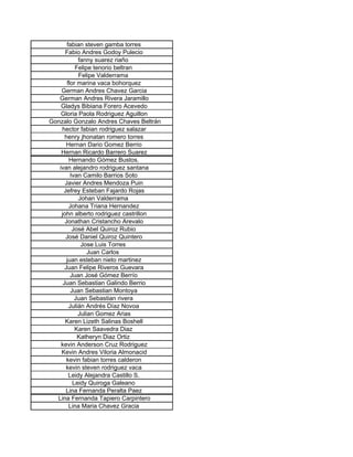 fabian steven gamba torres
      Fabio Andres Godoy Pulecio
            fanny suarez riaño
           Felipe tenorio beltran
            Felipe Valderrama
       flor marina vaca bohorquez
    German Andres Chavez Garcia
   German Andres Rivera Jaramillo
    Gladys Bibiana Forero Acevedo
    Gloria Paola Rodriguez Aguillon
Gonzalo Gonzalo Andres Chaves Beltrán
    hector fabian rodriguez salazar
      henry jhonatan romero torres
       Hernan Dario Gomez Berrio
    Hernan Ricardo Barrero Suarez
        Hernando Gómez Bustos.
   ivan alejandro rodriguez santana
         Ivan Camilo Barrios Soto
      Javier Andres Mendoza Puin
     Jefrey Esteban Fajardo Rojas
            Johan Valderrama
        Johana Triana Hernandez
    john alberto rodriguez castrillon
      Jonathan Cristancho Arevalo
          José Abel Quiroz Rubio
      José Daniel Quiroz Quintero
             Jose Luis Torres
                Juan Carlos
       juan esteban nieto martinez
      Juan Felipe Riveros Guevara
         Juan José Gómez Berrío
     Juan Sebastian Galindo Berrio
         Juan Sebastian Montoya
           Juan Sebastian rivera
        Julián Andrés Díaz Novoa
            Julian Gomez Arias
      Karen Lizeth Salinas Boshell
           Karen Saavedra Diaz
            Katheryn Diaz Ortiz
    kevin Anderson Cruz Rodriguez
    Kevin Andres Viloria Almonacid
       kevin fabian torres calderon
       kevin steven rodriguez vaca
        Leidy Alejandra Castillo S.
          Leidy Quiroga Galeano
      Lina Fernanda Peralta Paez
  Lina Fernanda Tapiero Carpintero
        Lina Maria Chavez Gracia
 