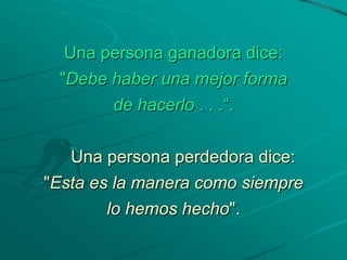 Una persona ganadora dice:
 "Debe haber una mejor forma
       de hacerlo . . .“.

   Una persona perdedora dice:
"Esta es la manera como siempre
        lo hemos hecho".
 