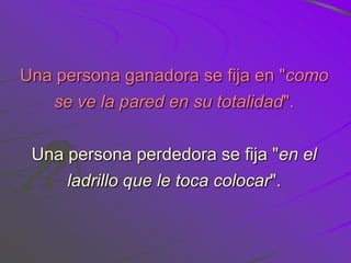 Una persona ganadora se fija en "como
   se ve la pared en su totalidad".


 Una persona perdedora se fija "en el
     ladrillo que le toca colocar".
 