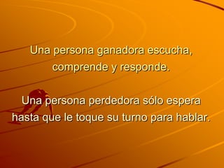 Una persona ganadora escucha,
        comprende y responde.


  Una persona perdedora sólo espera
hasta que le toque su turno para hablar.
 