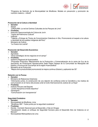 3
“Programa de Nutrición de la Municipalidad de Miraflores: Modelo en prevención y promoción de
nutrición materno – infantil”
Promoción de la Cultura e Identidad
 Ganador
- Serpar
“CREALIMA: La red de Centros Culturales de los Parques de Lima”
 Finalistas
- Dirección Desconcentrada de Cultura de Junín
“Vigías del Patrimonio Cultural”
- Indecopi
“Talleres y Entrega de Títulos de Conocimientos Colectivos in Situ: Promoviendo el respeto a la cultura
e identidad de los pueblos indígenas del Perú”
- Ministerio de Cultura
“La Huaca nos cuenta”
Promoción del Desarrollo Económico
 Ganador
- Agroideas
“Socio estratégico de los negocios en el campo”
 Finalistas
- Gobierno Regional de Huancavelica
“Propuesta Productiva "Mejoramiento de la Producción y Comercialización de la carne de Cuy de la
Asociación de Productores Agropecuarios Siete Pagos Apaspa de la Comunidad de Maraypata del
Distrito y Provincia de Churcampa de la región Huancavelica”
- Ministerio de la Producción
“Mejora de la productividad promoviendo la mejora continua (Kaizen) y aplicando las 5S”
Relación con la Prensa
 Ganador
- Ministerio de Relaciones Exteriores
“Informando juntos, la construcción de una relación de confianza entre la Cancillería y los medios de
comunicación en el marco del proceso ante la Corte Internacional de Justicia de La Haya”
 Finalistas
- Instituto Peruano del Deporte
“Juntos Apoyemos el éxito deportivo”
- Osinergmin
“Comunicación con transparencia”
Seguridad Ciudadana
 Ganador
- Municipalidad de Miraflores, Lima
“Miraflores 360°: Todos juntos por la seguridad ciudadana”
 Finalistas
- Devida - Comisión Nacional para el Desarrollo y Vida sin Drogas
“Socialización desde un enfoque de Seguridad Humana para el Desarrollo libre de Violencia en el
Monzón”
- Municipalidad Metropolitana de Lima
 