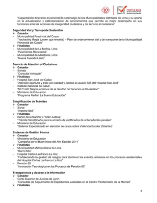 4
“Capacitación itinerante al personal de serenazgo de las Municipalidades distritales de Lima y su aporte
en la actualización y estandarización de conocimientos que permita un mejor desempeño en sus
funciones ante las acciones de inseguridad ciudadana y de servicio al ciudadano”
Seguridad Vial y Transporte Sostenible
 Ganador
- Municipalidad Provincial del Cusco
“Yachachiq Maqta (Joven que enseña) – Plan de ordenamiento vial y de transporte de la Municipalidad
Provincial del Cusco”
 Finalistas
- Municipalidad de La Molina, Lima
“Pavimentos Reciclados”
- Municipalidad de Miraflores, Lima
“Nueva Avenida Larco”
Servicio de Atención al Ciudadano
 Ganador
- Sunarp
“Consulta Vehicular”
 Finalistas
- Hospital San José del Callao
“Atención oportuna y trato con calidad y calidez al usuario SIS del Hospital San José”
- Instituto Nacional de Salud
“NETLAB: Mejora continua de la Gestión de Servicios al Ciudadano”
- Ministerio de Educación
“Programa Radial: La Buena Educación”
Simplificación de Trámites
 Ganador
- Sunat
“Importa fácil”
 Finalistas
- Banco de la Nación y Poder Judicial
“Trámite Simplificado para la emisión de certificados de antecedentes penales”
- Ministerio de Educación
“Sistema Especializado en atención de casos sobre Violencia Escolar (SíseVe)”
Sistemas de Gestión Interna
 Ganador
- Ministerio de Educación
“Campaña por el Buen Inicio del Año Escolar 2014”
 Finalistas
- Municipalidad Metropolitana de Lima
“Barrio Mío”
- Hospital Carlos Lanfranco La Hoz
“Fortaleciendo la gestión de riesgos para disminuir los eventos adversos en los procesos asistenciales
del Hospital Carlos Lanfranco La Hoz”
- Pensión 65
“Innovación Tecnológica en los Procesos de Pensión 65”
Transparencia y Acceso a la Información
 Ganador
- Corte Superior de Justicia de Junín
“Consultas de Seguimiento de Expedientes Judiciales en el Centro Penitenciario de la Merced”
 Finalistas
 