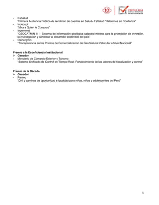 5
- EsSalud
“Primera Audiencia Pública de rendición de cuentas en Salud– EsSalud “Hablemos en Confianza”
- Indecopi
“Mira a Quién le Compras”
- Ingemmet
“GEOCATMIN III – Sistema de información geológica catastral minera para la promoción de inversión,
la investigación y contribuir al desarrollo sostenible del país”
- Osinergmin
“Transparencia en los Precios de Comercialización de Gas Natural Vehicular a Nivel Nacional”
Premio a la Ecoeficiencia Institucional
 Ganador
- Ministerio de Comercio Exterior y Turismo
“Sistema Unificado de Control en Tiempo Real: Fortalecimiento de las labores de fiscalización y control”
Premio de la Década
 Ganador
- Reniec
“DNI y caminos de oportunidad e igualdad para niñas, niños y adolescentes del Perú”
 