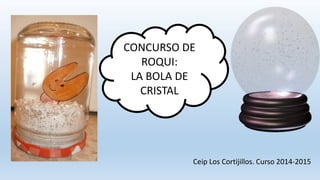 CONCURSO DE
ROQUI:
LA BOLA DE
CRISTAL
Ceip Los Cortijillos. Curso 2014-2015
 