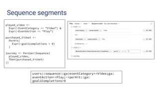 Sequence segments
users::sequence::ga:eventCategory==Video;ga:
eventAction==Play;->perHit::ga:
goal1Completions>0
played_video <-
Expr(~EventCategory == "Video") &
Expr(~EventAction == "Play")
purchased_ticket <-
PerHit(
Expr(~goal1completions > 0)
)
journey <- PerUser(Sequence(
played_video,
Then(purchased_ticket)
))
 