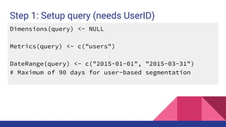 Step 1: Setup query (needs UserID)
Dimensions(query) <- NULL
Metrics(query) <- c("users")
DateRange(query) <- c("2015-01-01", "2015-03-31")
# Maximum of 90 days for user-based segmentation
 