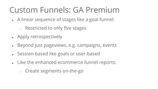 Custom Funnels: GA Premium
● A linear sequence of stages like a goal funnel:
○ Restricted to only five stages
● Apply retrospectively
● Beyond just pageviews, e.g. campaigns, events
● Session-based like goals or user-based
● Like the enhanced ecommerce funnel reports:
○ Create segments on-the-go
 
