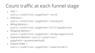 Count traffic at each funnel stage
● Cart =
users::condition::pagePath=~cart$
● Checkout =
users::condition::pagePath=~checkout$
● Billing Address =
users::condition::pagePath=~billingaddress$
● Shipping Options =
users::condition::pagePath=~shippingoptions$
● Payment Method = users::condition::
pagePath=~paymentmethod$
● Submit Order =
users::condition::pagePath=~submitorder$
 