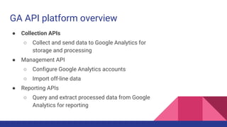 GA API platform overview
● Collection APIs
○ Collect and send data to Google Analytics for
storage and processing
● Management API
○ Configure Google Analytics accounts
○ Import off-line data
● Reporting APIs
○ Query and extract processed data from Google
Analytics for reporting
 