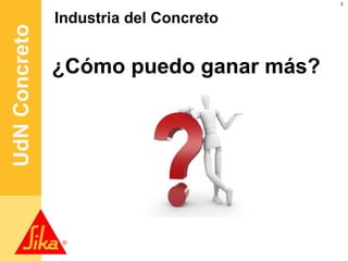 3




UdN Concreto   Industria del Concreto


               ¿Cómo puedo ganar más?
                   Más jugadores
                       Más especialidades
                Pocos proyectos
                         Materias primas escasas
 