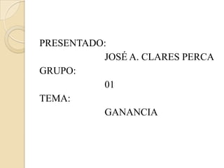 PRESENTADO:       			JOSÉ A. CLARES PERCA GRUPO:    			01 TEMA:  			GANANCIA  